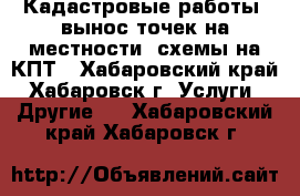 Кадастровые работы, вынос точек на местности, схемы на КПТ - Хабаровский край, Хабаровск г. Услуги » Другие   . Хабаровский край,Хабаровск г.